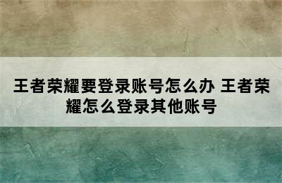 王者荣耀要登录账号怎么办 王者荣耀怎么登录其他账号